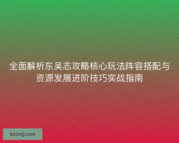 全面解析东吴志攻略核心玩法阵容搭配与资源发展进阶技巧实战指南
