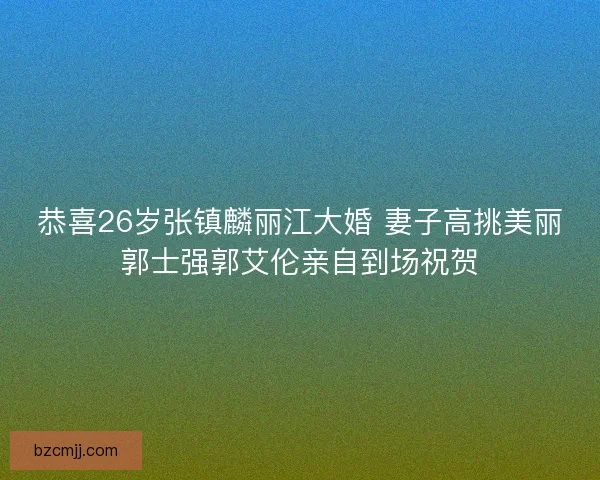 恭喜26岁张镇麟丽江大婚 妻子高挑美丽郭士强郭艾伦亲自到场祝贺