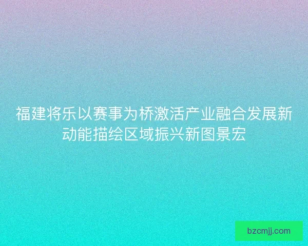 福建将乐以赛事为桥激活产业融合发展新动能描绘区域振兴新图景宏